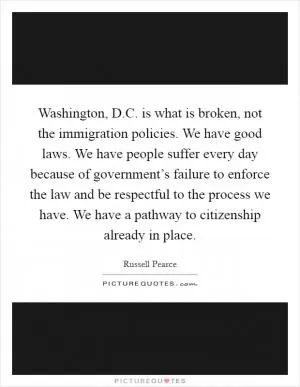 Washington, D.C. is what is broken, not the immigration policies. We have good laws. We have people suffer every day because of government’s failure to enforce the law and be respectful to the process we have. We have a pathway to citizenship already in place Picture Quote #1