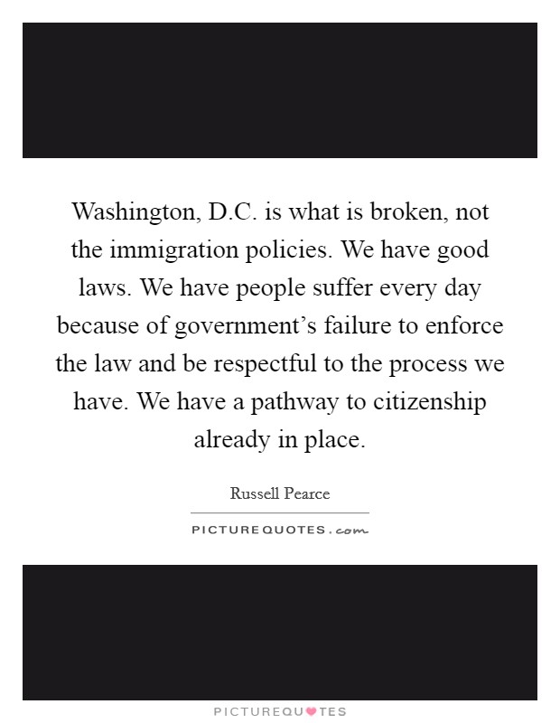 Washington, D.C. is what is broken, not the immigration policies. We have good laws. We have people suffer every day because of government's failure to enforce the law and be respectful to the process we have. We have a pathway to citizenship already in place. Picture Quote #1