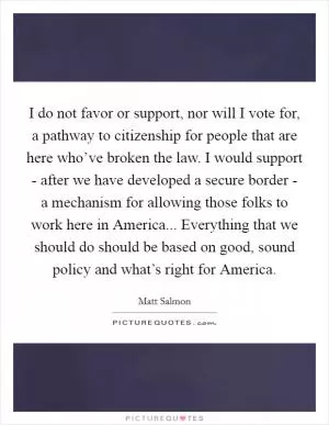 I do not favor or support, nor will I vote for, a pathway to citizenship for people that are here who’ve broken the law. I would support - after we have developed a secure border - a mechanism for allowing those folks to work here in America... Everything that we should do should be based on good, sound policy and what’s right for America Picture Quote #1
