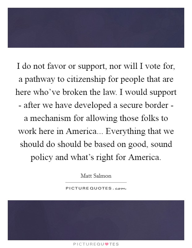 I do not favor or support, nor will I vote for, a pathway to citizenship for people that are here who've broken the law. I would support - after we have developed a secure border - a mechanism for allowing those folks to work here in America... Everything that we should do should be based on good, sound policy and what's right for America. Picture Quote #1