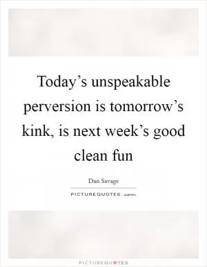 Today’s unspeakable perversion is tomorrow’s kink, is next week’s good clean fun Picture Quote #1