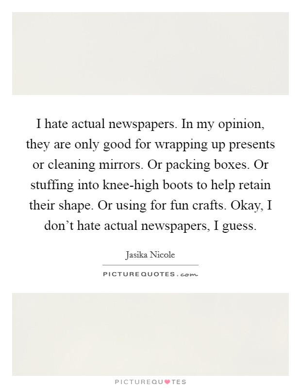 I hate actual newspapers. In my opinion, they are only good for wrapping up presents or cleaning mirrors. Or packing boxes. Or stuffing into knee-high boots to help retain their shape. Or using for fun crafts. Okay, I don't hate actual newspapers, I guess. Picture Quote #1