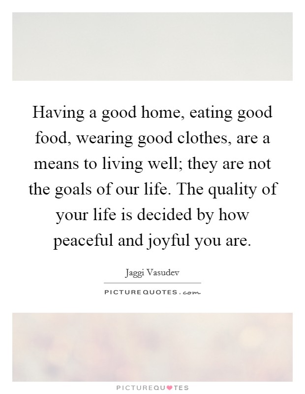 Having a good home, eating good food, wearing good clothes, are a means to living well; they are not the goals of our life. The quality of your life is decided by how peaceful and joyful you are. Picture Quote #1