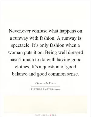 Never,ever confuse what happens on a runway with fashion. A runway is spectacle. It’s only fashion when a woman puts it on. Being well dressed hasn’t much to do with having good clothes. It’s a question of good balance and good common sense Picture Quote #1