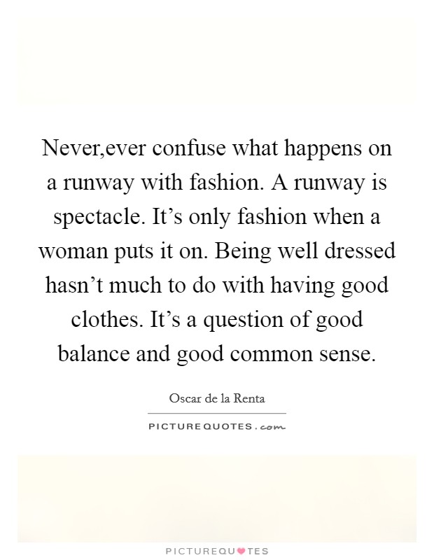 Never,ever confuse what happens on a runway with fashion. A runway is spectacle. It's only fashion when a woman puts it on. Being well dressed hasn't much to do with having good clothes. It's a question of good balance and good common sense. Picture Quote #1