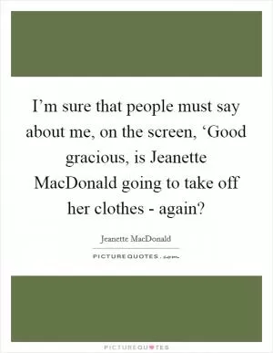 I’m sure that people must say about me, on the screen, ‘Good gracious, is Jeanette MacDonald going to take off her clothes - again? Picture Quote #1