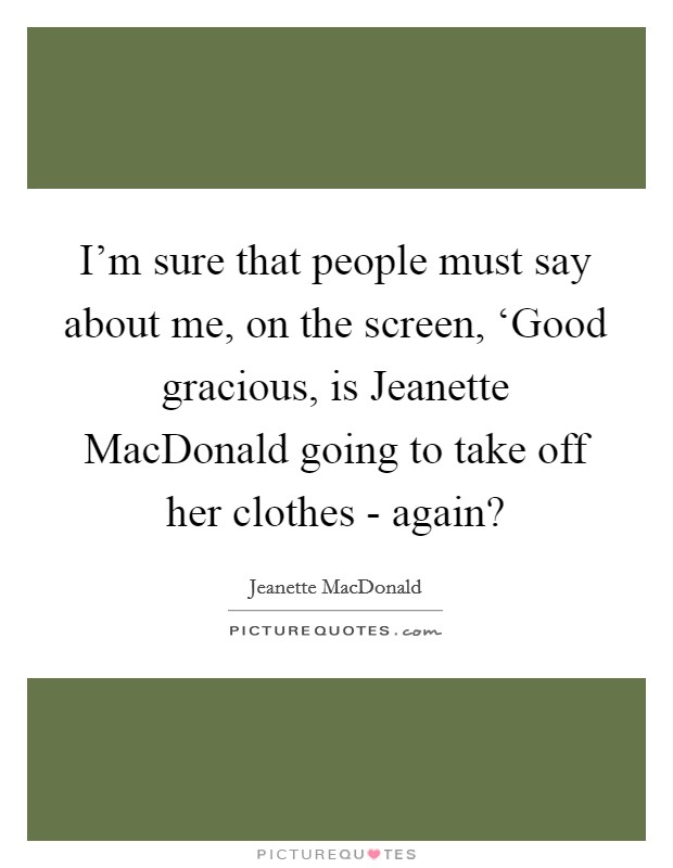I'm sure that people must say about me, on the screen, ‘Good gracious, is Jeanette MacDonald going to take off her clothes - again? Picture Quote #1