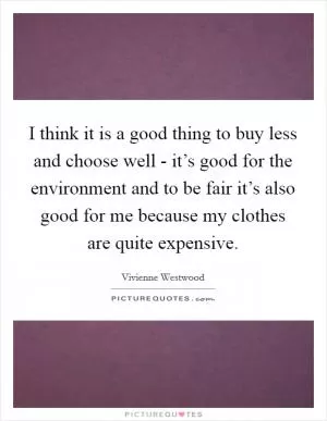 I think it is a good thing to buy less and choose well - it’s good for the environment and to be fair it’s also good for me because my clothes are quite expensive Picture Quote #1