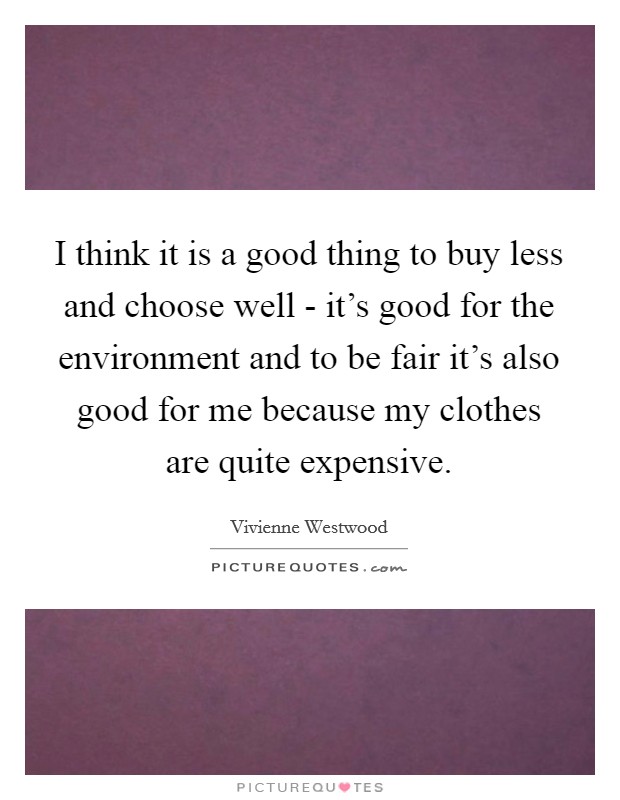I think it is a good thing to buy less and choose well - it's good for the environment and to be fair it's also good for me because my clothes are quite expensive. Picture Quote #1