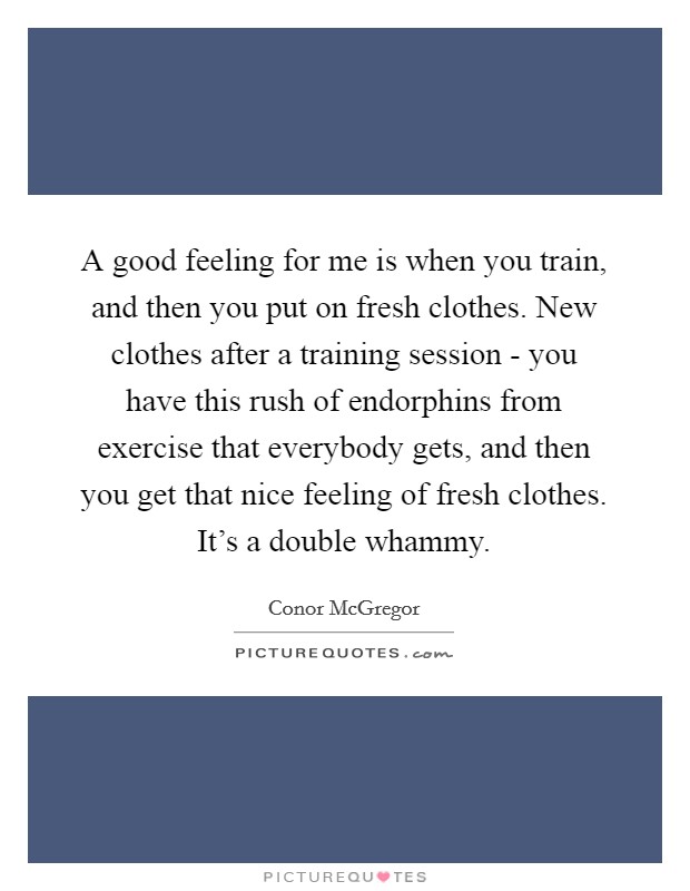 A good feeling for me is when you train, and then you put on fresh clothes. New clothes after a training session - you have this rush of endorphins from exercise that everybody gets, and then you get that nice feeling of fresh clothes. It's a double whammy. Picture Quote #1