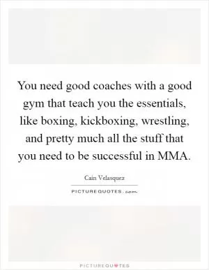 You need good coaches with a good gym that teach you the essentials, like boxing, kickboxing, wrestling, and pretty much all the stuff that you need to be successful in MMA Picture Quote #1