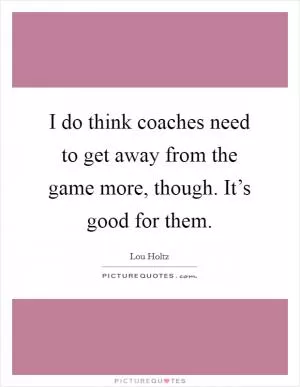 I do think coaches need to get away from the game more, though. It’s good for them Picture Quote #1