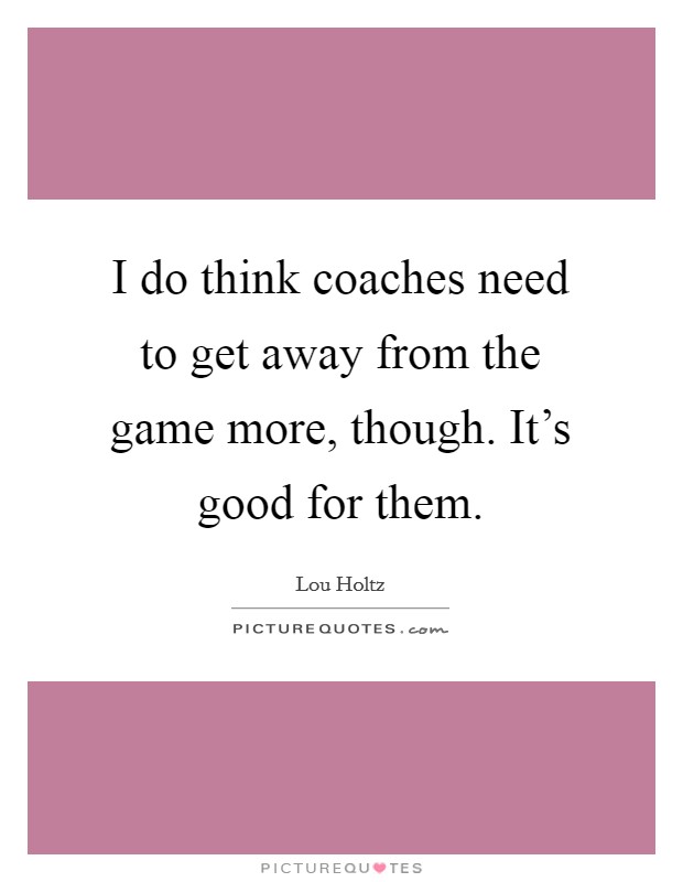 I do think coaches need to get away from the game more, though. It's good for them. Picture Quote #1