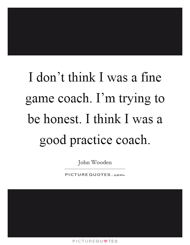 I don't think I was a fine game coach. I'm trying to be honest. I think I was a good practice coach. Picture Quote #1