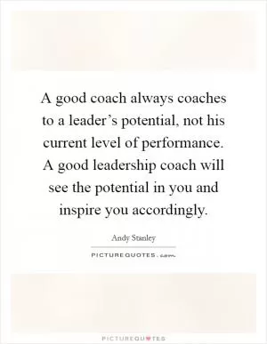 A good coach always coaches to a leader’s potential, not his current level of performance. A good leadership coach will see the potential in you and inspire you accordingly Picture Quote #1