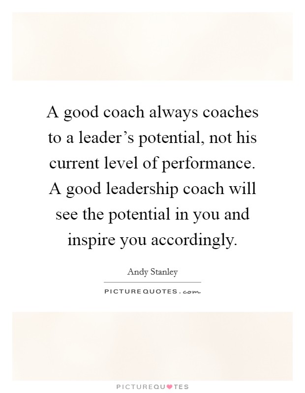 A good coach always coaches to a leader's potential, not his current level of performance. A good leadership coach will see the potential in you and inspire you accordingly. Picture Quote #1