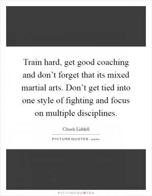 Train hard, get good coaching and don’t forget that its mixed martial arts. Don’t get tied into one style of fighting and focus on multiple disciplines Picture Quote #1