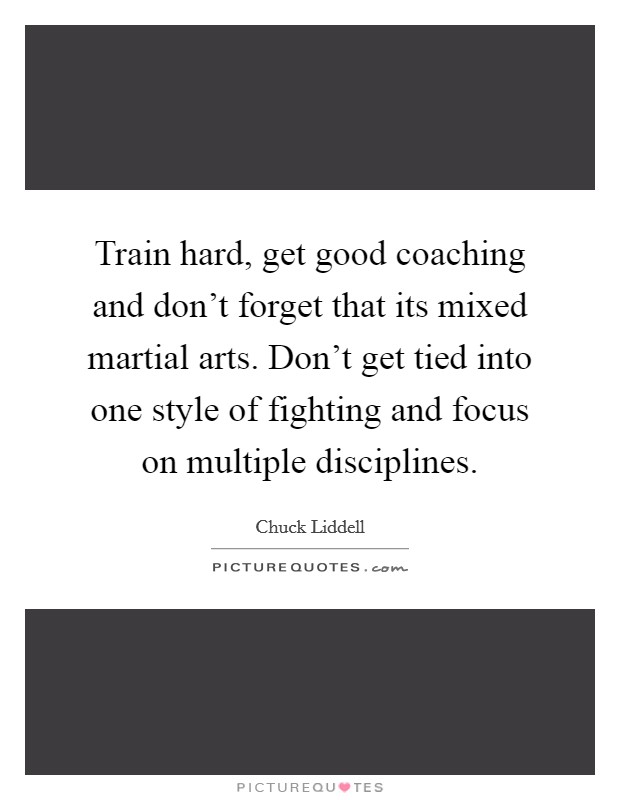 Train hard, get good coaching and don't forget that its mixed martial arts. Don't get tied into one style of fighting and focus on multiple disciplines. Picture Quote #1