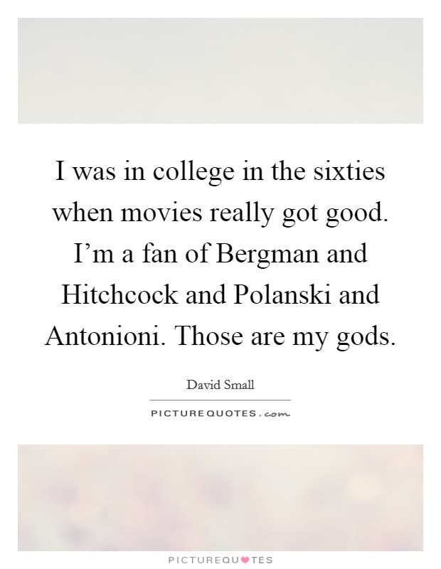 I was in college in the sixties when movies really got good. I'm a fan of Bergman and Hitchcock and Polanski and Antonioni. Those are my gods. Picture Quote #1