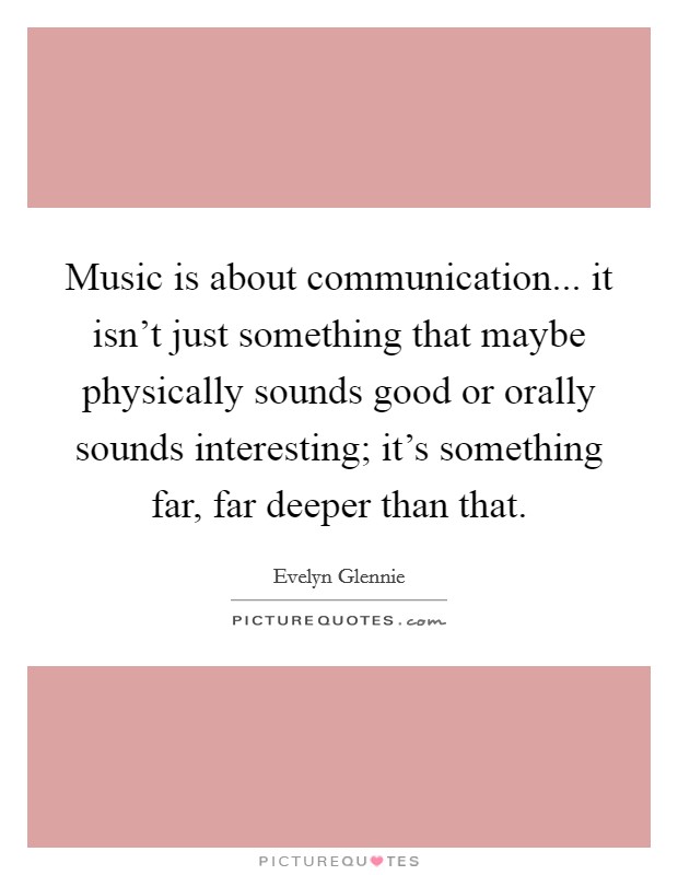 Music is about communication... it isn't just something that maybe physically sounds good or orally sounds interesting; it's something far, far deeper than that. Picture Quote #1