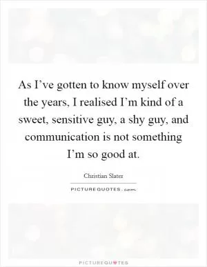 As I’ve gotten to know myself over the years, I realised I’m kind of a sweet, sensitive guy, a shy guy, and communication is not something I’m so good at Picture Quote #1