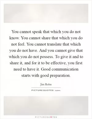 You cannot speak that which you do not know. You cannot share that which you do not feel. You cannot translate that which you do not have. And you cannot give that which you do not possess. To give it and to share it, and for it to be effective, you first need to have it. Good communication starts with good preparation Picture Quote #1