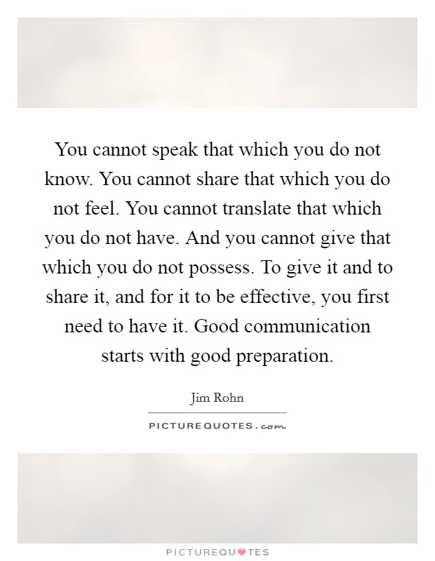 You cannot speak that which you do not know. You cannot share that which you do not feel. You cannot translate that which you do not have. And you cannot give that which you do not possess. To give it and to share it, and for it to be effective, you first need to have it. Good communication starts with good preparation. Picture Quote #1