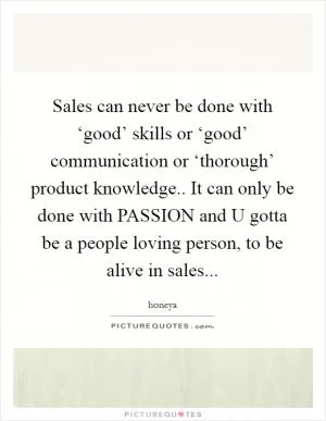 Sales can never be done with ‘good’ skills or ‘good’ communication or ‘thorough’ product knowledge.. It can only be done with PASSION and U gotta be a people loving person, to be alive in sales Picture Quote #1