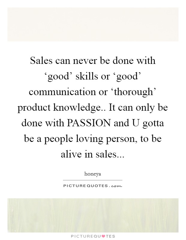 Sales can never be done with ‘good' skills or ‘good' communication or ‘thorough' product knowledge.. It can only be done with PASSION and U gotta be a people loving person, to be alive in sales... Picture Quote #1