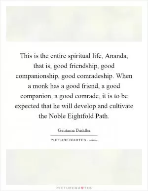 This is the entire spiritual life, Ananda, that is, good friendship, good companionship, good comradeship. When a monk has a good friend, a good companion, a good comrade, it is to be expected that he will develop and cultivate the Noble Eightfold Path Picture Quote #1