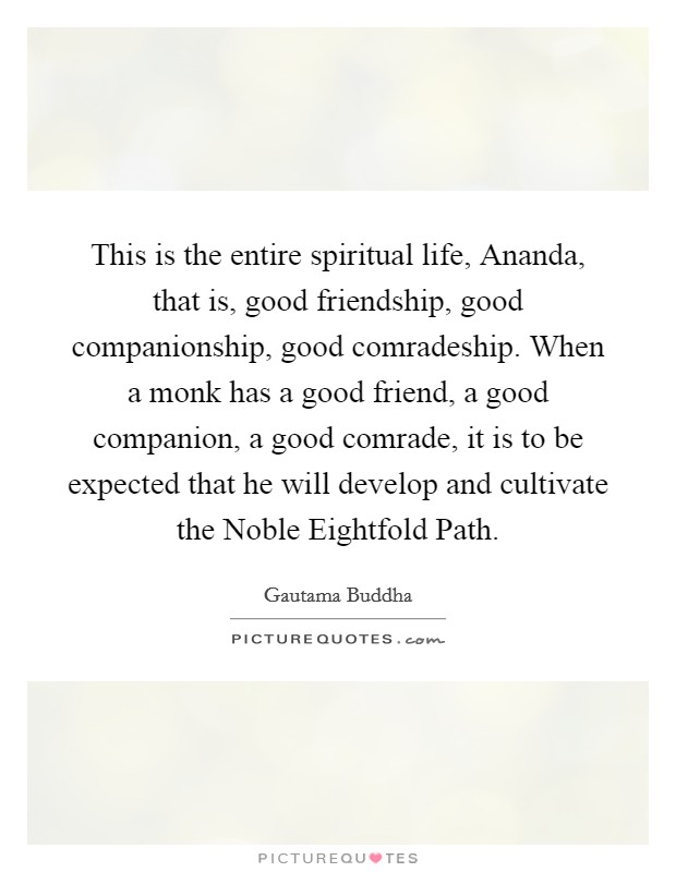 This is the entire spiritual life, Ananda, that is, good friendship, good companionship, good comradeship. When a monk has a good friend, a good companion, a good comrade, it is to be expected that he will develop and cultivate the Noble Eightfold Path. Picture Quote #1