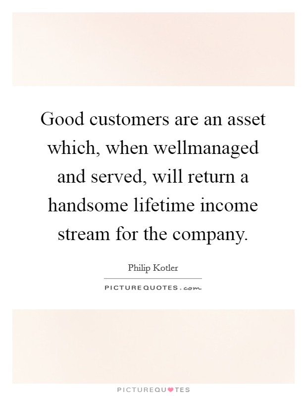 Good customers are an asset which, when wellmanaged and served, will return a handsome lifetime income stream for the company. Picture Quote #1