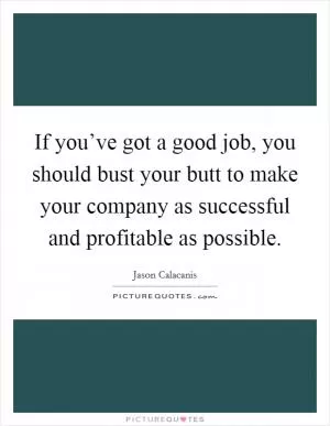 If you’ve got a good job, you should bust your butt to make your company as successful and profitable as possible Picture Quote #1