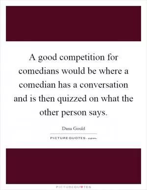 A good competition for comedians would be where a comedian has a conversation and is then quizzed on what the other person says Picture Quote #1
