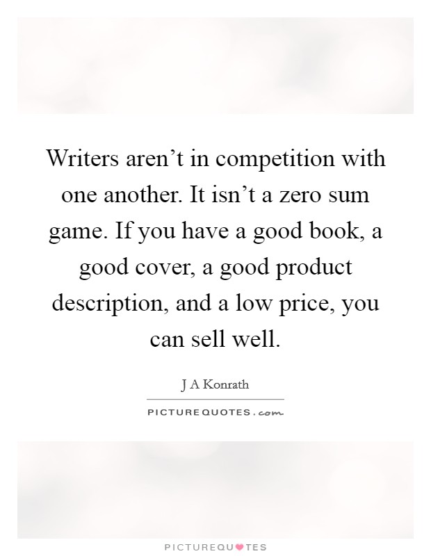 Writers aren't in competition with one another. It isn't a zero sum game. If you have a good book, a good cover, a good product description, and a low price, you can sell well. Picture Quote #1