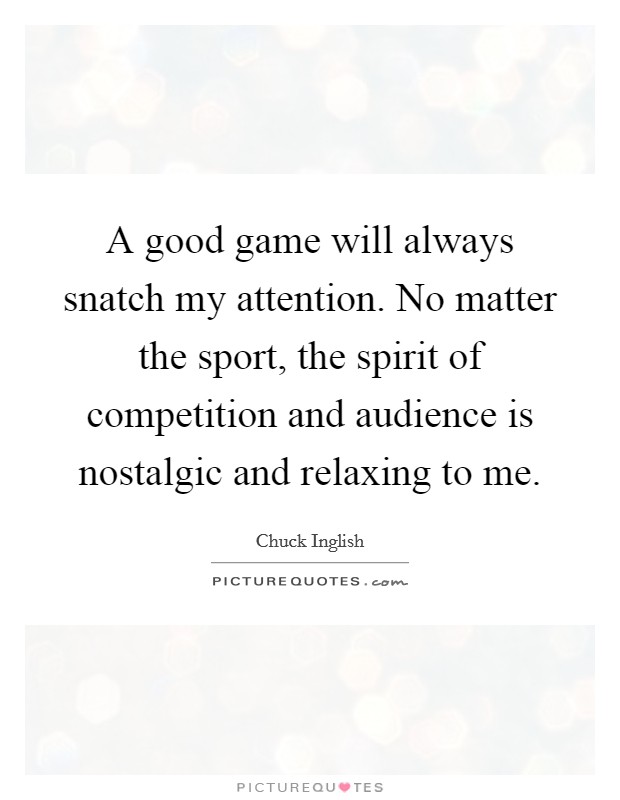 A good game will always snatch my attention. No matter the sport, the spirit of competition and audience is nostalgic and relaxing to me. Picture Quote #1