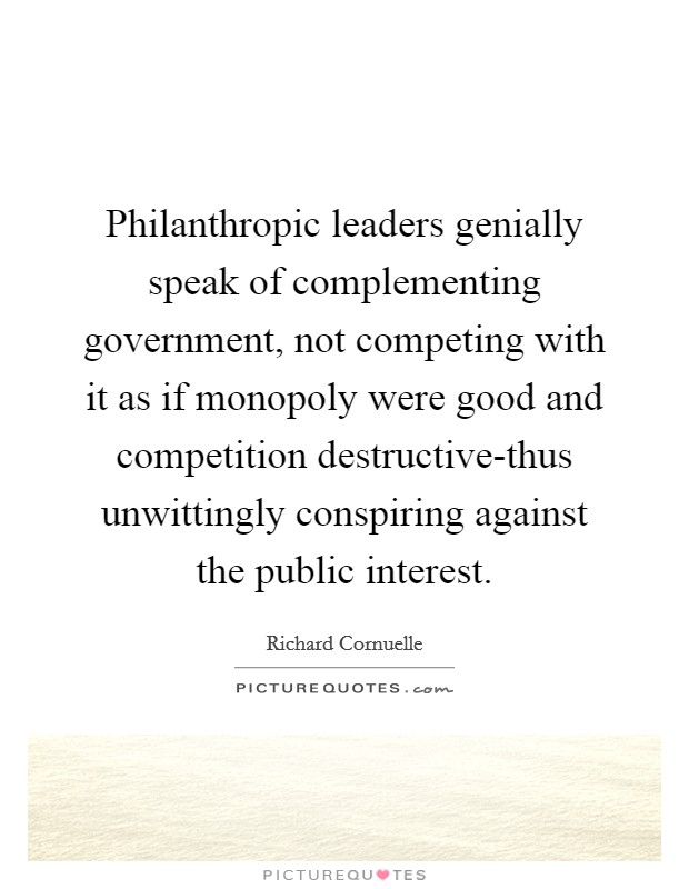 Philanthropic leaders genially speak of complementing government, not competing with it as if monopoly were good and competition destructive-thus unwittingly conspiring against the public interest. Picture Quote #1