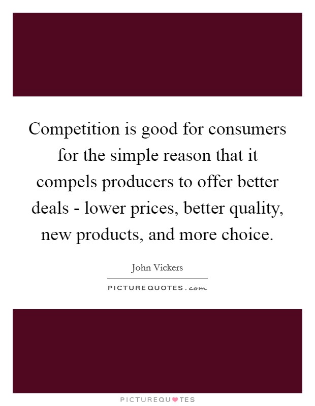 Competition is good for consumers for the simple reason that it compels producers to offer better deals - lower prices, better quality, new products, and more choice. Picture Quote #1