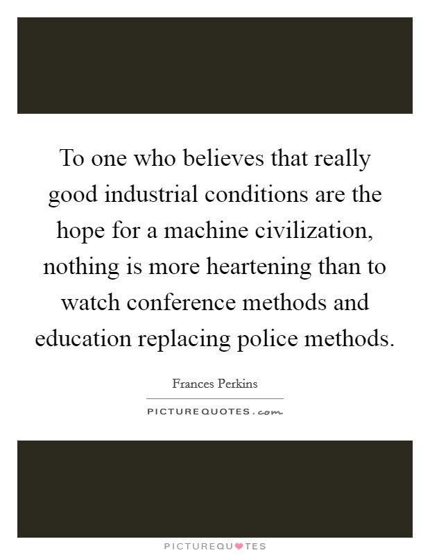 To one who believes that really good industrial conditions are the hope for a machine civilization, nothing is more heartening than to watch conference methods and education replacing police methods. Picture Quote #1