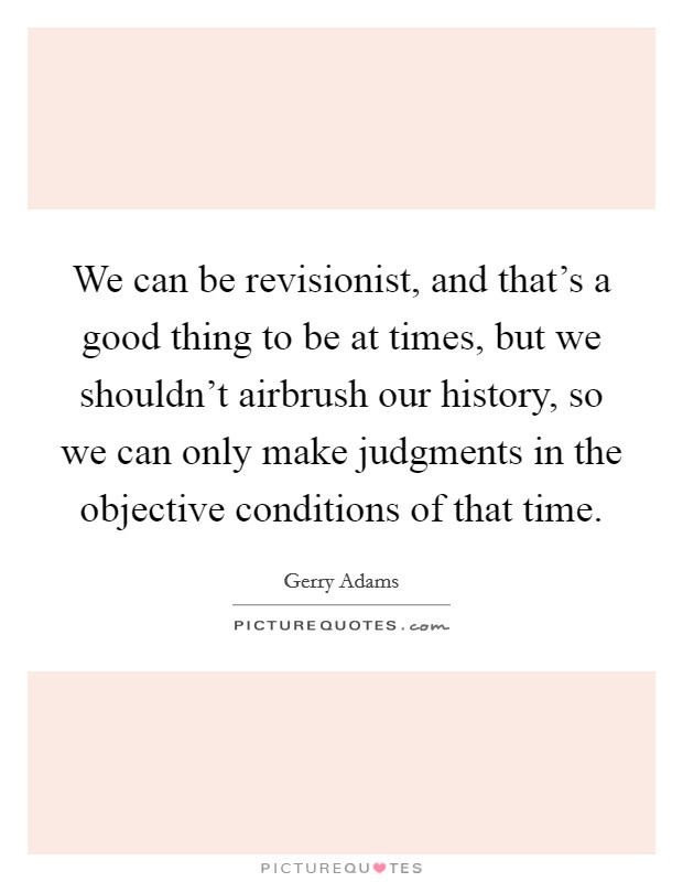 We can be revisionist, and that's a good thing to be at times, but we shouldn't airbrush our history, so we can only make judgments in the objective conditions of that time. Picture Quote #1