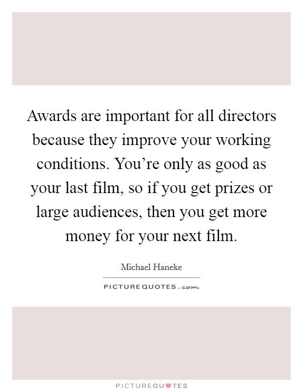 Awards are important for all directors because they improve your working conditions. You're only as good as your last film, so if you get prizes or large audiences, then you get more money for your next film. Picture Quote #1