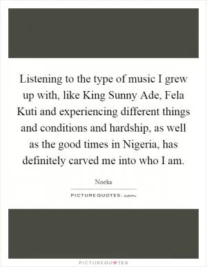 Listening to the type of music I grew up with, like King Sunny Ade, Fela Kuti and experiencing different things and conditions and hardship, as well as the good times in Nigeria, has definitely carved me into who I am Picture Quote #1