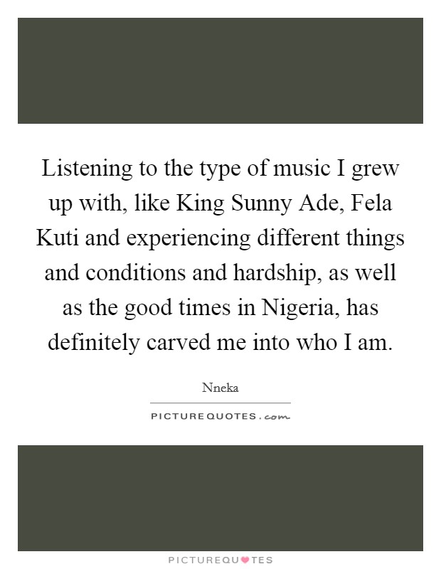 Listening to the type of music I grew up with, like King Sunny Ade, Fela Kuti and experiencing different things and conditions and hardship, as well as the good times in Nigeria, has definitely carved me into who I am. Picture Quote #1