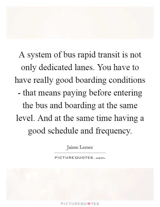 A system of bus rapid transit is not only dedicated lanes. You have to have really good boarding conditions - that means paying before entering the bus and boarding at the same level. And at the same time having a good schedule and frequency. Picture Quote #1