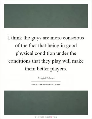 I think the guys are more conscious of the fact that being in good physical condition under the conditions that they play will make them better players Picture Quote #1