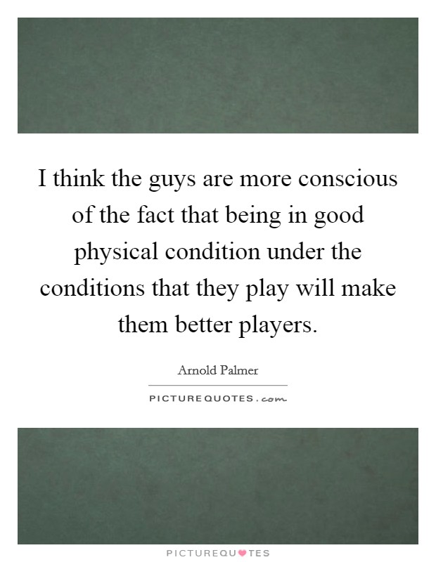 I think the guys are more conscious of the fact that being in good physical condition under the conditions that they play will make them better players. Picture Quote #1