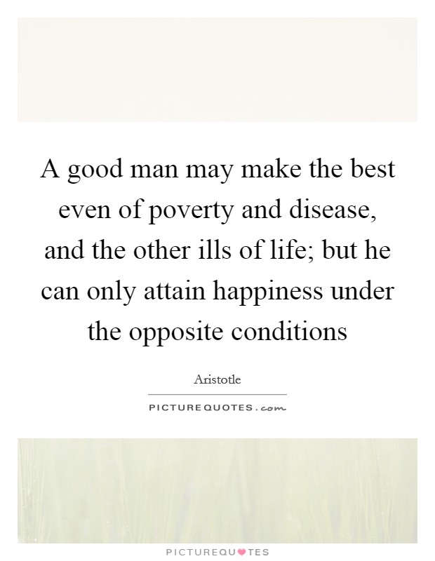 A good man may make the best even of poverty and disease, and the other ills of life; but he can only attain happiness under the opposite conditions Picture Quote #1