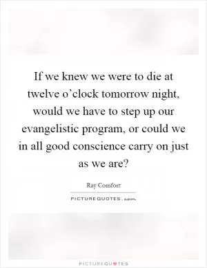 If we knew we were to die at twelve o’clock tomorrow night, would we have to step up our evangelistic program, or could we in all good conscience carry on just as we are? Picture Quote #1