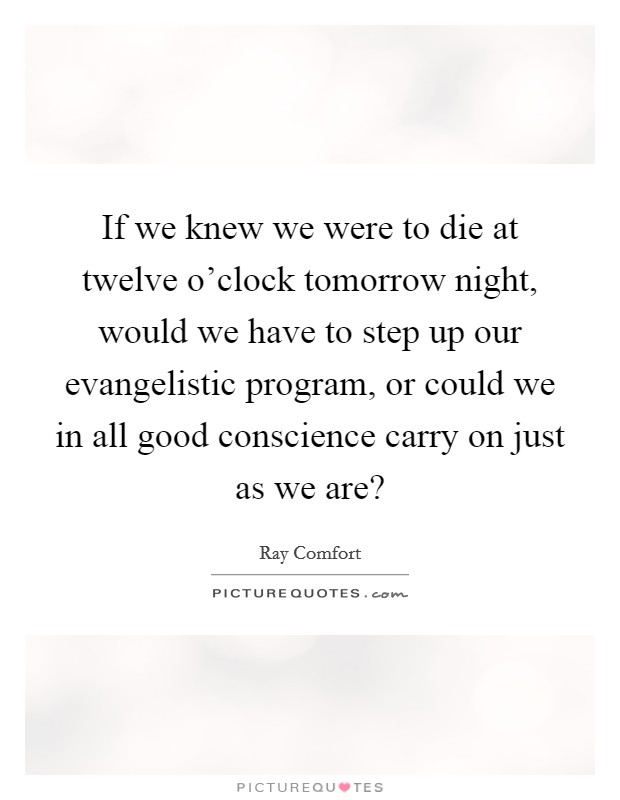 If we knew we were to die at twelve o'clock tomorrow night, would we have to step up our evangelistic program, or could we in all good conscience carry on just as we are? Picture Quote #1