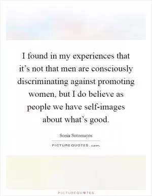 I found in my experiences that it’s not that men are consciously discriminating against promoting women, but I do believe as people we have self-images about what’s good Picture Quote #1